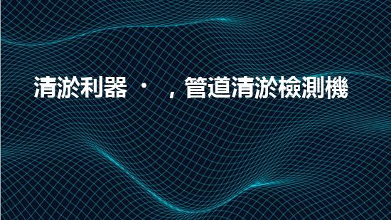 清淤利器，管道清淤檢測機器人大比拼！